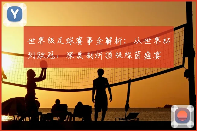 世界级足球赛事全解析：从世界杯到欧冠，深度剖析顶级绿茵盛宴