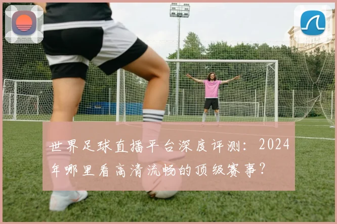 世界足球直播平台深度评测：2024年哪里看高清流畅的顶级赛事？