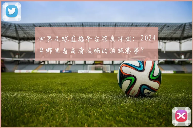 世界足球直播平台深度评测:2024年哪里看高清流畅的顶级赛事?
