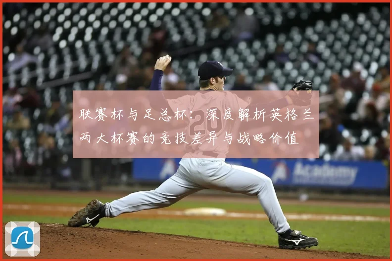 联赛杯与足总杯：深度解析英格兰两大杯赛的竞技差异与战略价值