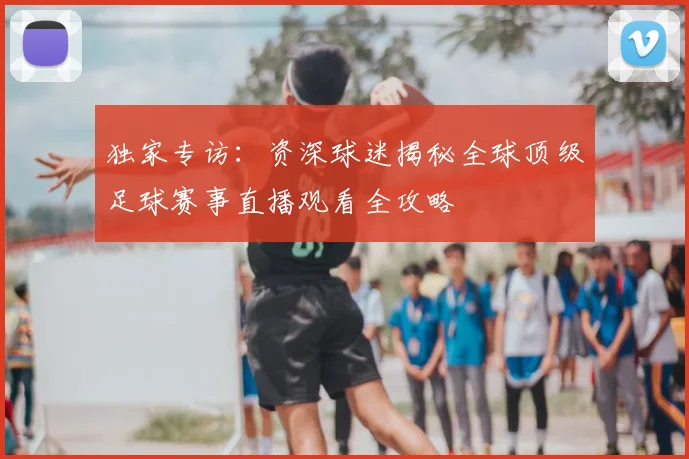 独家专访：资深球迷揭秘全球顶级足球赛事直播观看全攻略