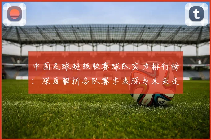 中国足球超级联赛球队实力排行榜：深度解析各队赛季表现与未来走势