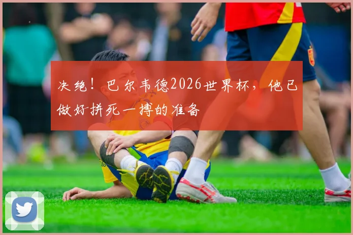 决绝！巴尔韦德2026世界杯，他已做好拼死一搏的准备